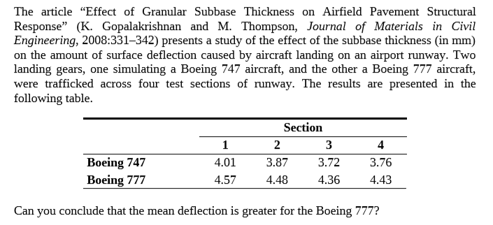 The article "Effect of Granular Subbase Thickness on Airfield Pavement Structural
Response" (K. Gopalakrishnan and M. Thompson, Journal of Materials in Civil
Engineering, 2008:331-342) presents a study of the effect of the subbase thickness (in mm)
on the amount of surface deflection caused by aircraft landing on an airport runway. Two
landing gears, one simulating a Boeing 747 aircraft, and the other a Boeing 777 aircraft,
were trafficked across four test sections of runway. The results are presented in the
following table.
Section
3
4
Boeing 747
Boeing 777
4.01
3.87
3.72
3.76
4.57
4.48
4.36
4.43
Can you conclude that the mean deflection is greater for the Boeing 777?
