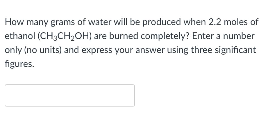 How many grams of water will be produced when 2.2 moles of
ethanol (CH3CH₂OH) are burned completely? Enter a number
only (no units) and express your answer using three significant
figures.