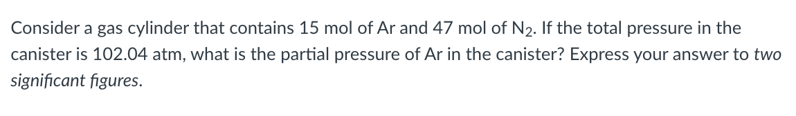 Consider a gas cylinder that contains 15 mol of Ar and 47 mol of N₂. If the total pressure in the
canister is 102.04 atm, what is the partial pressure of Ar in the canister? Express your answer to two
significant figures.