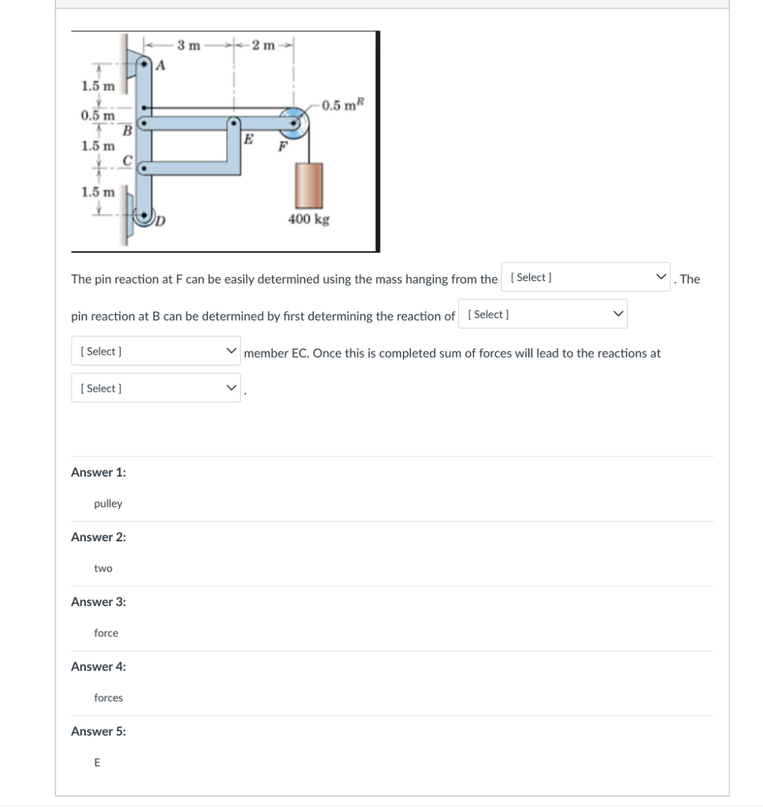 1.5 m
0.5 m
1.5 m
B
1.5 m
B
[Select]
C
[Select]
Answer 1:
pulley
two
Answer 2:
The pin reaction at F can be easily determined using the mass hanging from the [Select]
pin reaction at B can be determined by first determining the reaction of [Select ]
force
Answer 3:
Answer 4:
E
forces
Answer 5:
A
3m
2 m
E
0.5 mR
400 kg
✓member EC. Once this is completed sum of forces will lead to the reactions at
. The