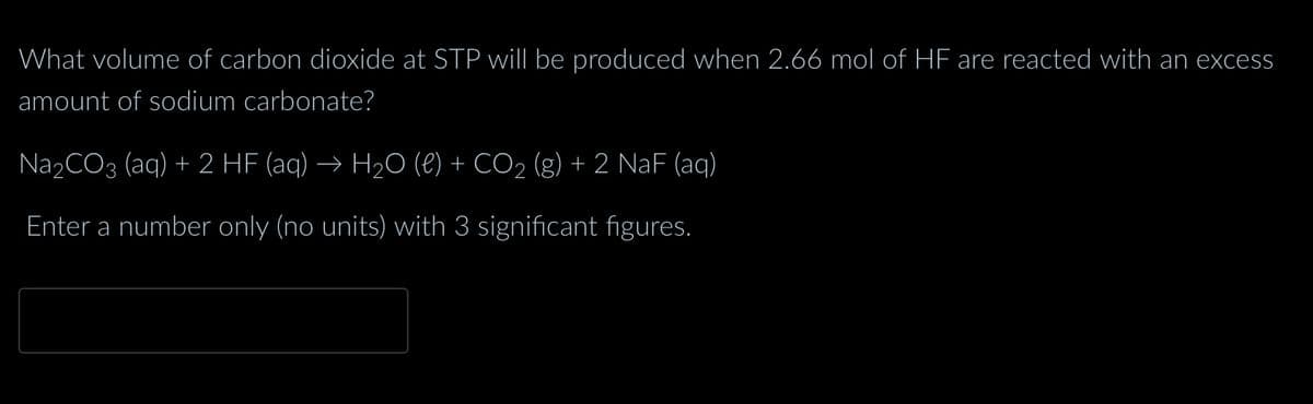 What volume of carbon dioxide at STP will be produced when 2.66 mol of HF are reacted with an excess
amount of sodium carbonate?
Na₂CO3 (aq) + 2 HF (aq) → H₂O (l) + CO₂ (g) + 2 NaF (aq)
Enter a number only (no units) with 3 significant figures.