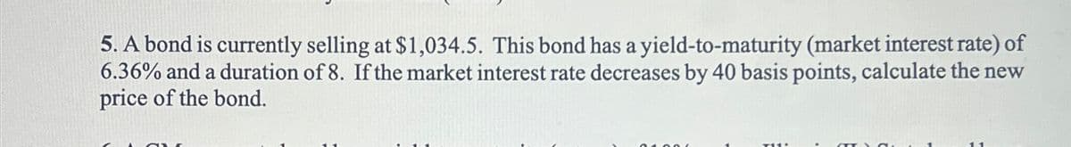 5. A bond is currently selling at $1,034.5. This bond has a yield-to-maturity (market interest rate) of
6.36% and a duration of 8. If the market interest rate decreases by 40 basis points, calculate the new
price of the bond.
11
