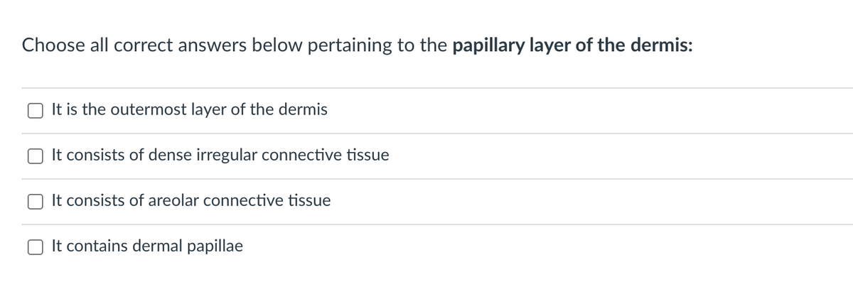 Choose all correct answers below pertaining to the papillary layer of the dermis:
It is the outermost layer of the dermis
O It consists of dense irregular connective tissue
It consists of areolar connective tissue
It contains dermal papillae
