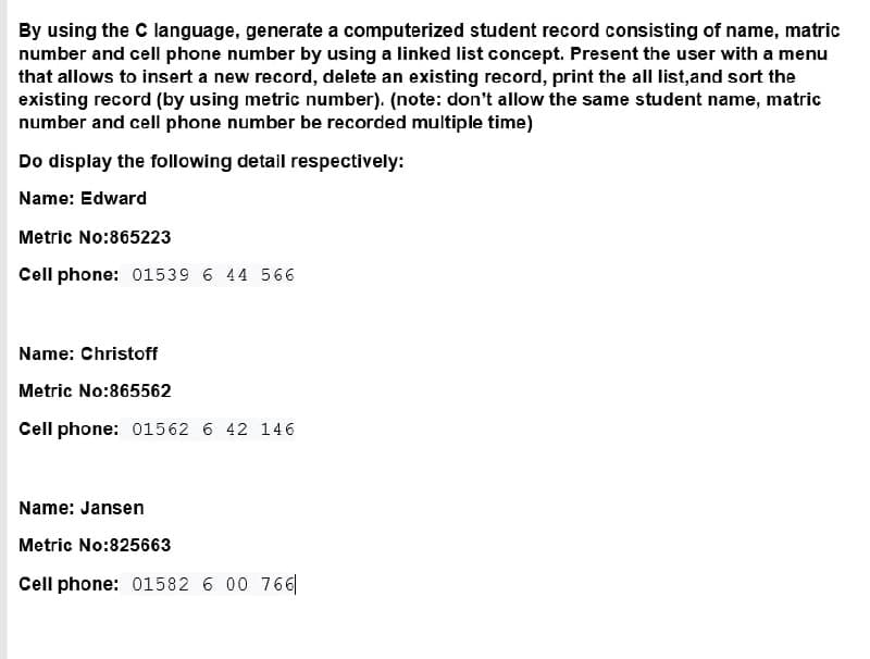 By using the C language, generate a computerized student record consisting of name, matric
number and cell phone number by using a linked list concept. Present the user with a menu
that allows to insert a new record, delete an existing record, print the all list,and sort the
existing record (by using metric number). (note: don't allow the same student name, matric
number and cell phone number be recorded multiple time)
Do display the following detail respectively:
Name: Edward
Metric No:865223
Cell phone: 01539 6 44 566
Name: Christoff
Metric No:865562
Cell phone: 01562 6 42 146
Name: Jansen
Metric No:825663
Cell phone: 01582 6 00 766|
