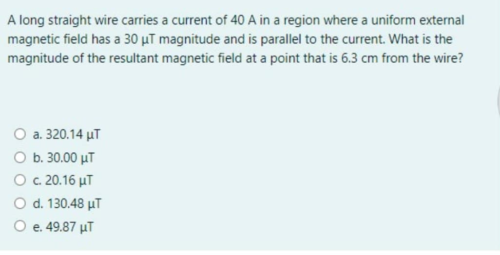 A long straight wire carries a current of 40 A in a region where a uniform external
magnetic field has a 30 µT magnitude and is parallel to the current. What is the
magnitude of the resultant magnetic field at a point that is 6.3 cm from the wire?
а. 320.14 иТ
b. 30.00 µT
c. 20.16 µT
d. 130.48 µT
e. 49.87 µT
