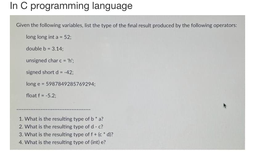 In C programming language
Given the following variables, list the type of the final result produced by the following operators:
long long int a = 52;
double b = 3.14;
unsigned char c = 'h';
signed short d = -42;
long e 5987849285769294;
float f = -5.2;
1. What is the resulting type of b* a?
2. What is the resulting type of d - c?
3. What is the resulting type of f + (c* d)?
4. What is the resulting type of (int) e?