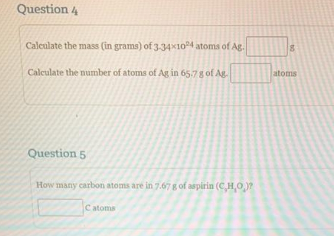 Question 4
Calculate the mass (in grams) of 3.34x1024 atoms of Ag.
Calculate the number of atoms of Ag in 65.7 g of Ag.
Question 5
How many carbon atoms are in 7.67 g of aspirin (C,H,O,)?
Catoms
bo
atoms