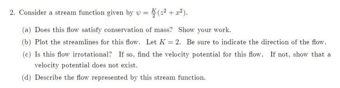 2. Consider a stream function given by = (²+x²).
(a) Does this flow satisfy conservation of mass? Show your work.
(b) Plot the streamlines for this flow. Let K= 2. Be sure to indicate the direction of the flow.
(c) Is this flow irrotational? If so, find the velocity potential for this flow. If not, show that a
velocity potential does not exist.
(d) Describe the flow represented by this stream function.