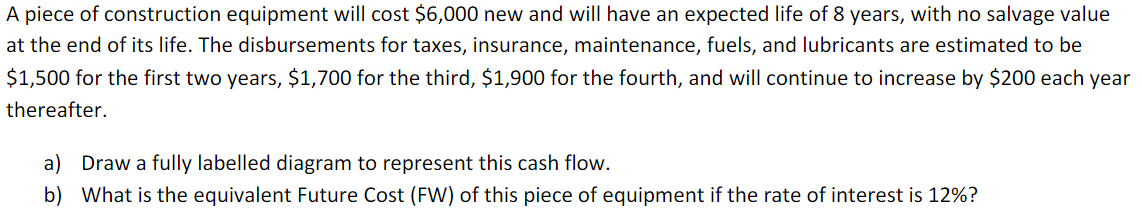 A piece of construction equipment will cost $6,000 new and will have an expected life of 8 years, with no salvage value
at the end of its life. The disbursements for taxes, insurance, maintenance, fuels, and lubricants are estimated to be
$1,500 for the first two years, $1,700 for the third, $1,900 for the fourth, and will continue to increase by $200 each year
thereafter.
a) Draw a fully labelled diagram to represent this cash flow.
b) What is the equivalent Future Cost (FW) of this piece of equipment if the rate of interest is 12%?