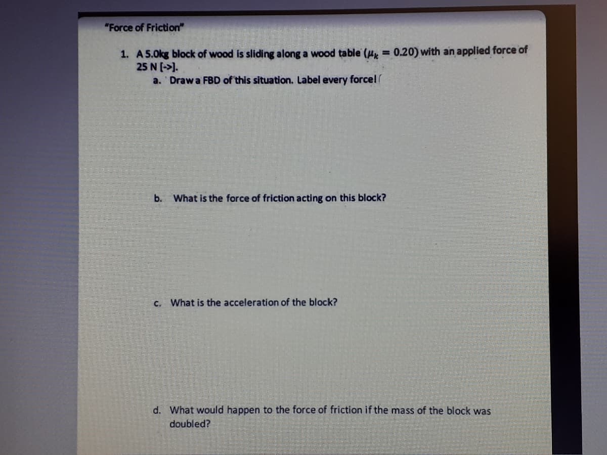 "Force of Friction"
1. A5.0kg block of wood is sliding along a wood table (u, = 0.20) with an applied force of
25 N [->).
a. Draw a FBD of this situation. Label every forcel
%3D
b. What is the force of friction acting on this block?
C. What is the acceleration of the block?
d. What would happen to the force of friction if the mass of the block was
doubled?
