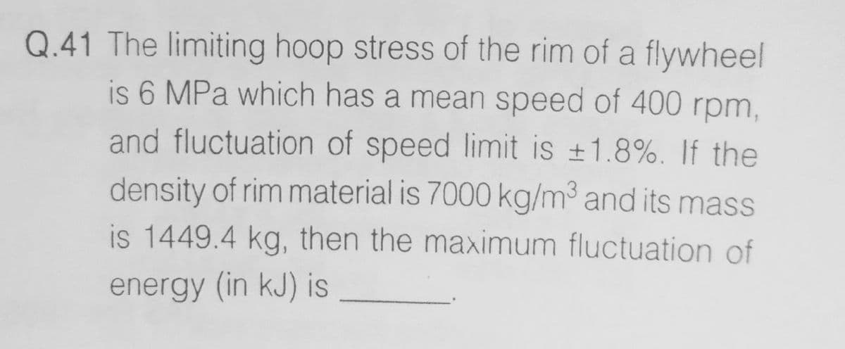 Q.41 The limiting hoop stress of the rim of a flywheel
is 6 MPa which has a mean speed of 400 rpm,
and fluctuation of speed limit is +1.8%. If the
density of rim material is 7000 kg/m³ and its mass
is 1449.4 kg, then the maximum fluctuation of
energy (in kJ) is
