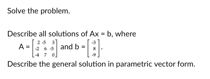Solve the problem.
Describe all solutions of Ax = b, where
-[:].
Describe the general solution in parametric vector form.
2-5 3
A = -2 6-5 and b =
47 0