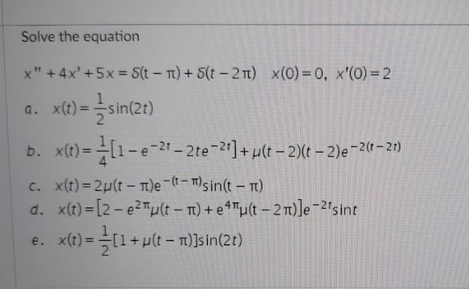 Solve the equation
x" +4x' +5x = S(tn) + S(t-2n) x(0)=0, x'(0) = 2
a. x(t)=-=sin(2t)
b. x(t)=[1-e-21-2te-²¹] + µ(t− 2)(t − 2)e −²(t− 2t)
c. x(t)=2µ(t - T)e-(-)sin(t - π)
d. x(t)=[2-e²u(t - π) + eu(t - 2π)]e-²¹ sint
e. x(t)=-=[1+µ(t-1)]sin(2t)