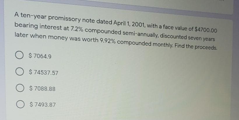 A ten-year promissory note dated April 1, 2001, with a face value of $4700.00
bearing interest at 7.2% compounded semi-annually, discounted seven years
later when money was worth 9.92% compounded monthly. Find the proceeds.
O $ 7064.9
O $74537.57
$ 7088.88
$7493.87
