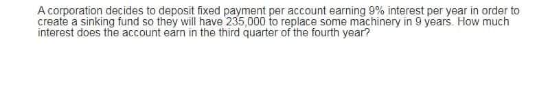 A corporation decides to deposit fixed payment per account earning 9% interest per year in order to
create a sinking fund so they will have 235,000 to replace some machinery in 9 years. How much
interest does the account earn in the third quarter of the fourth year?
