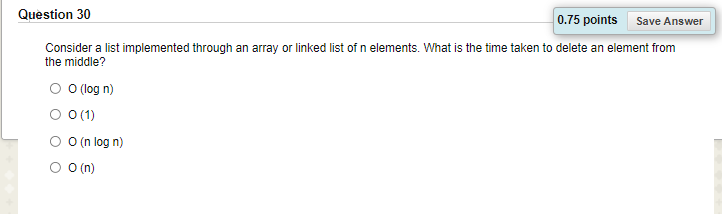 Question 30
0.75 points
Save Answer
Consider a list implemented through an array or linked list of n elements. What is the time taken to delete an element from
the middle?
O O log n)
O 0(1)
O O(n log n)
O O n)
