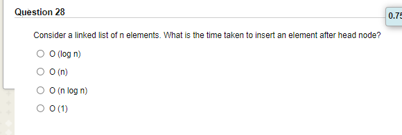 Question 28
0.75
Consider a linked list of n elements. What is the time taken to insert an element after head node?
O O log n)
O O(n)
O (n log n)
O 0(1)
