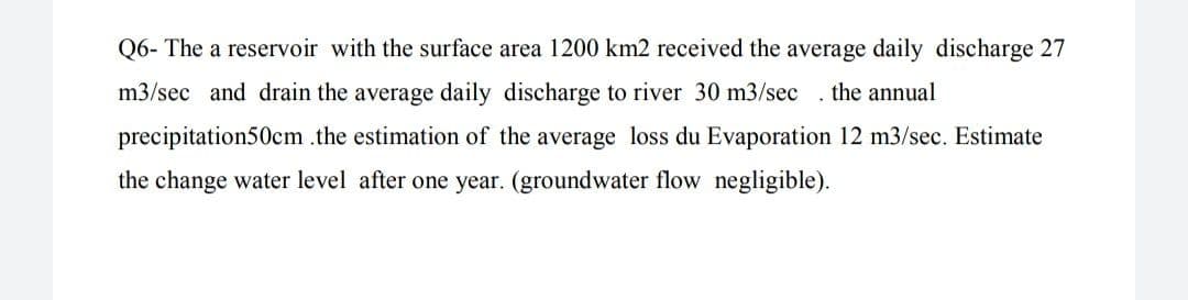 Q6- The a reservoir with the surface area 1200 km2 received the average daily discharge 27
m3/sec and drain the average daily discharge to river 30 m3/sec .the annual
precipitation50cm .the estimation of the average loss du Evaporation 12 m3/sec. Estimate
the change water level after one year. (groundwater flow negligible).
