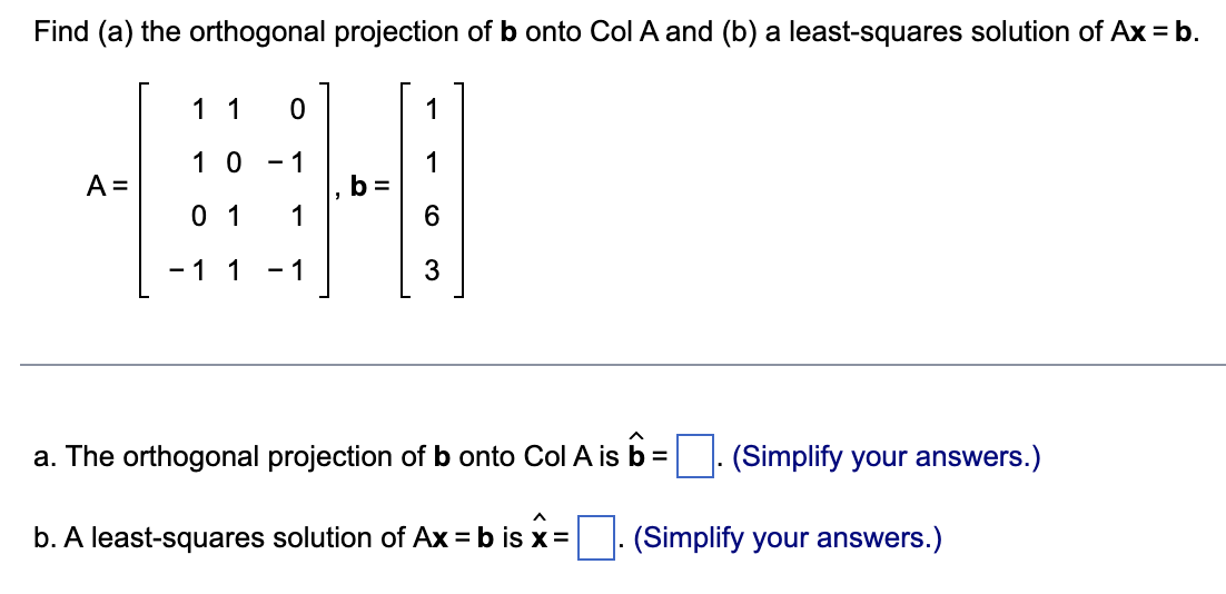 Find (a) the orthogonal projection of b onto Col A and (b) a least-squares solution of Ax = b.
A =
1 1
0
10 - 1
0 1 1
- 1 1 - 1
b=
1
6
3
a. The orthogonal projection of b onto Col A is b =
b. A least-squares solution of Ax = b is x =
(Simplify your answers.)
(Simplify your answers.)