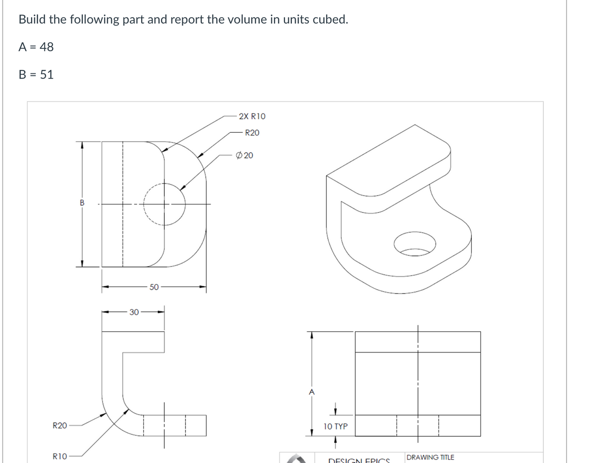 Build the following part and report the volume in units cubed.
A = 48
B = 51
R20
R10
B
30
50
2X R10
R20
Ø20
A
10 TYP
DESIGN ERICS
DRAWING TITLE