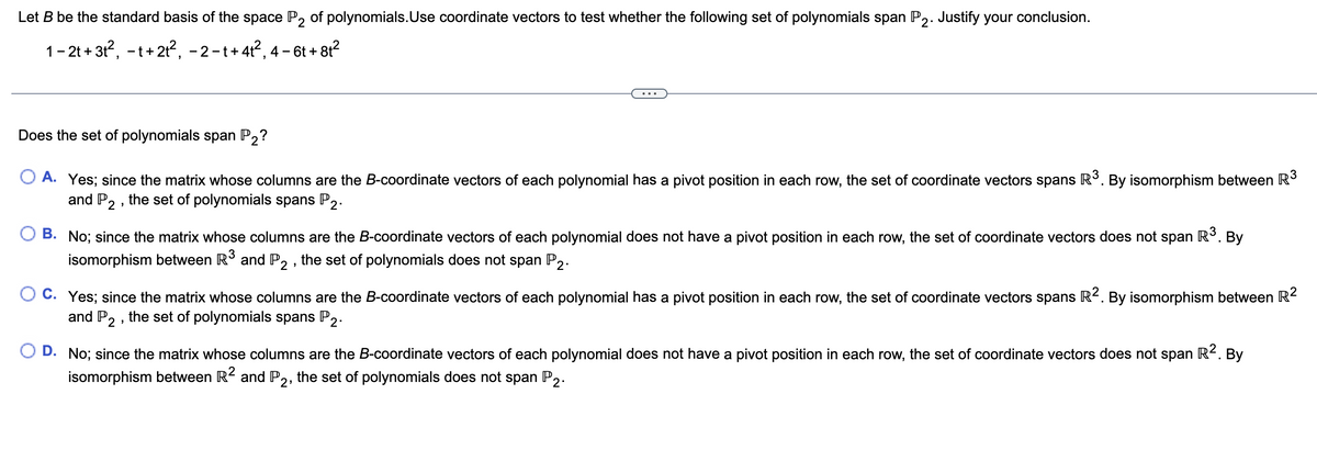 Let B be the standard basis of the space P2 of polynomials. Use coordinate vectors to test whether the following set of polynomials span P2. Justify your conclusion.
1-2t+3t², -t+21², -2-t+41², 4-6t+8t²
Does the set of polynomials span P₂?
A. Yes; since the matrix whose columns are the B-coordinate vectors of each polynomial has a pivot position in each row, the set of coordinate vectors spans R³. By isomorphism between R³
and P2, the set of polynomials spans P2.
. By
B. No; since the matrix whose columns are the B-coordinate vectors of each polynomial does not have a pivot position in each row, the set of coordinate vectors does not span R³. |
isomorphism between R³ and P2, the set of polynomials does not span P2.
C. Yes; since the matrix whose columns are the B-coordinate vectors of each polynomial has a pivot position in each row, the set of coordinate vectors spans R². By isomorphism between R²
and P2, the set of polynomials spans P2.
D. No; since the matrix whose columns are the B-coordinate vectors of each polynomial does not have a pivot position in each row, the set of coordinate vectors does not span R². By
isomorphism between R2 and P2, the set of polynomials does not span P2.