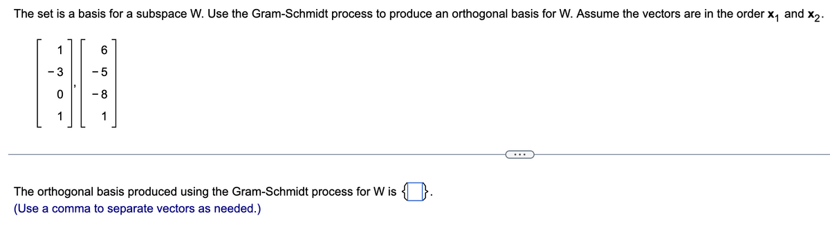 The set is a basis for a subspace W. Use the Gram-Schmidt process to produce an orthogonal basis for W. Assume the vectors are in the order
X₁ and
1
6
- 5
BE
- 8
1
1
The orthogonal basis produced using the Gram-Schmidt process for W is
(Use a comma to separate vectors as needed.)
x2.