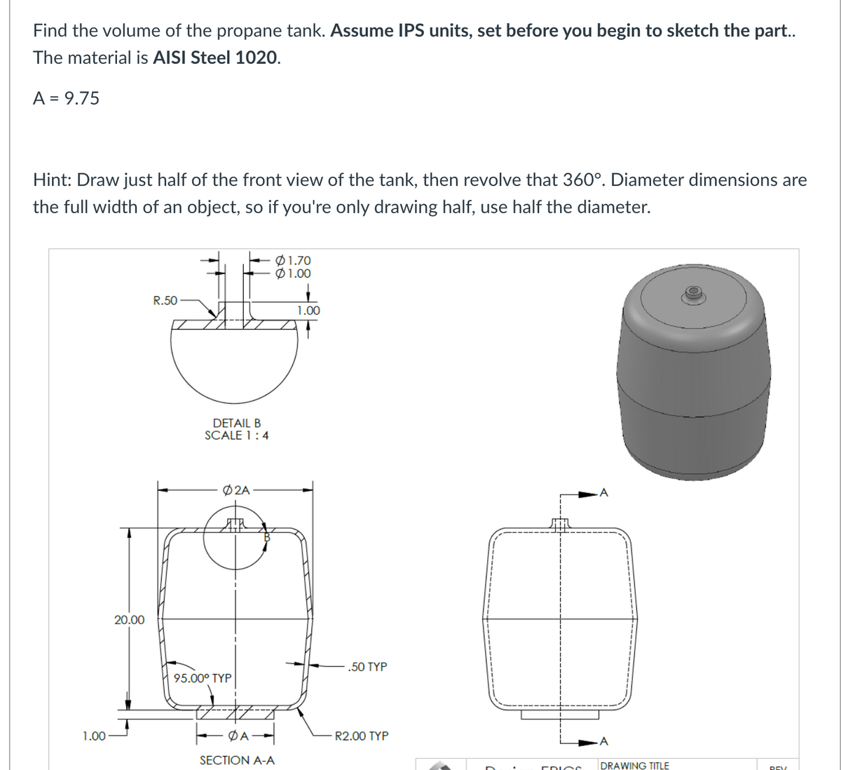 Find the volume of the propane tank. Assume IPS units, set before you begin to sketch the part..
The material is AISI Steel 1020.
A = 9.75
Hint: Draw just half of the front view of the tank, then revolve that 360°. Diameter dimensions are
the full width of an object, so if you're only drawing half, use half the diameter.
1.00
20.00
R.50
DETAIL B
SCALE 1:4
02A
95.00⁰ TYP
I
01.70
$1.00
ΦΑ
SECTION A-A
1.00
.50 TYP
R2.00 TYP
FRIGO
A
A
DRAWING TITLE
REV