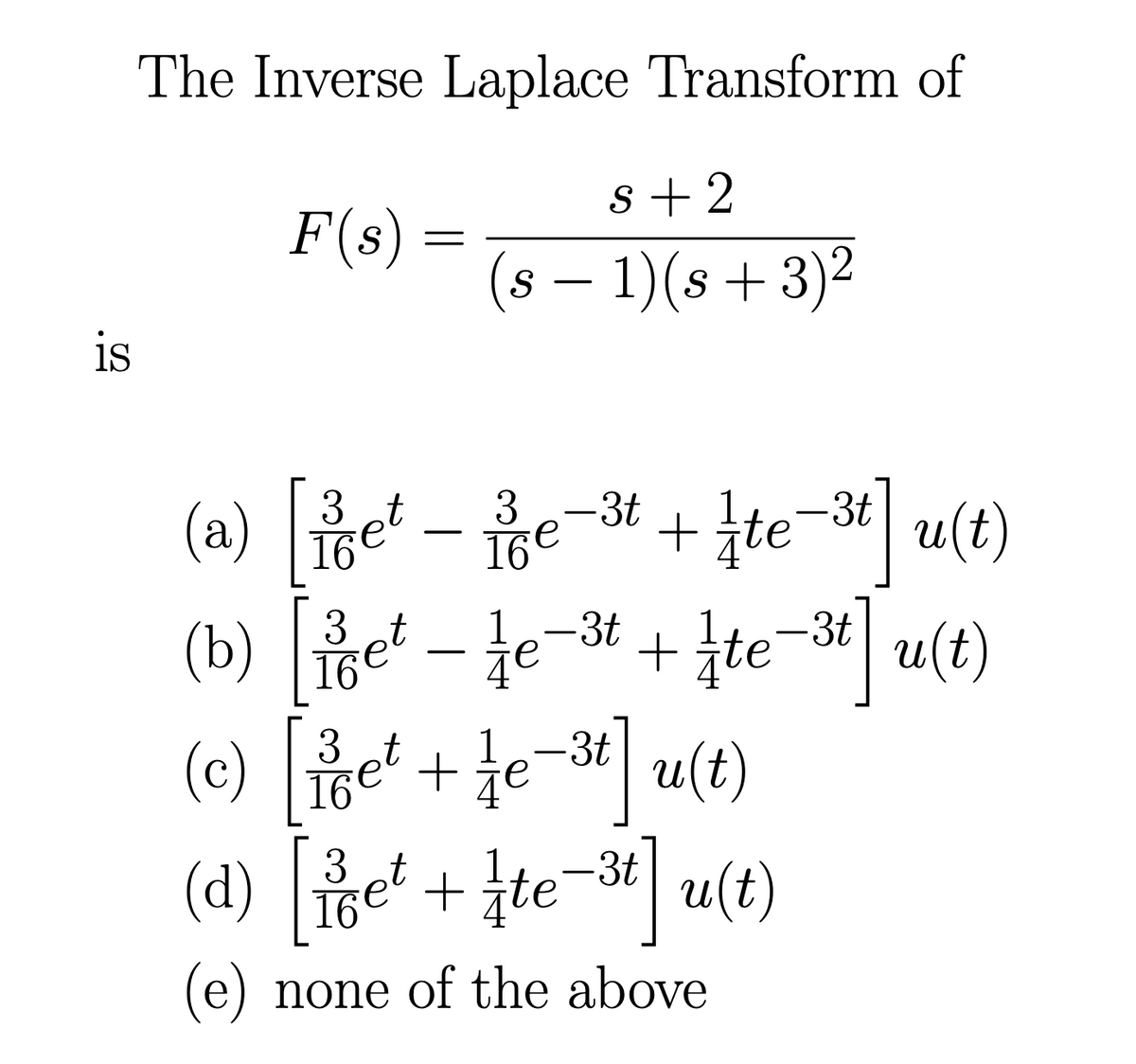 is
The Inverse Laplace Transform of
F(s) =
s+2
(s− 1)(s +3)²
(a)
[et-e-3t+te-3tu(t)
16e
16e
(b) [et — e-³t + te-3t] u(t)
3
3t
16
(c) [iget + fe-³t] u(t)
3
1
16
(d) [e² + te−3t] u(t)
3 t
16
(e) none of the above