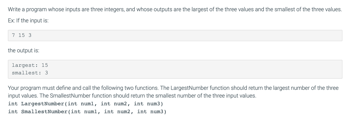 Write a program whose inputs are three integers, and whose outputs are the largest of the three values and the smallest of the three values.
Ex: If the input is:
7 15 3
the output is:
largest: 15
smallest: 3
Your program must define and call the following two functions. The LargestNumber function should return the largest number of the three
input values. The SmallestNumber function should return the smallest number of the three input values.
int LargestNumber(int numl, int num2, int num3)
int SmallestNumber(int numl, int num2, int num3)