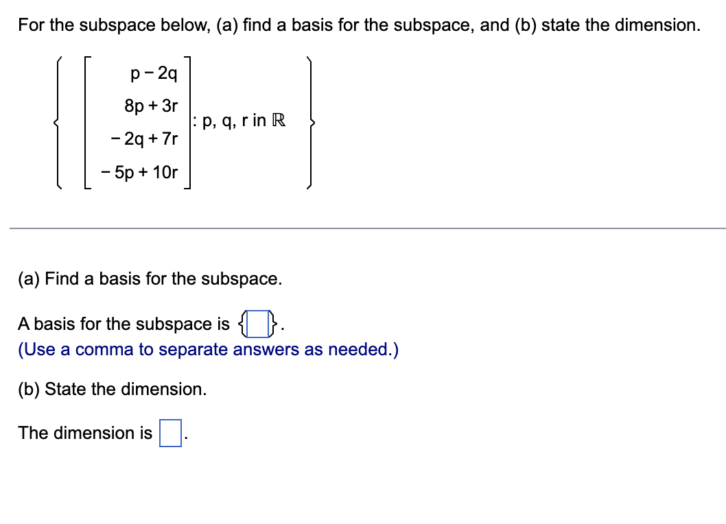 For the subspace below, (a) find a basis for the subspace, and (b) state the dimension.
p-2q
8p+ 3r
- 2q +7r
-5p+10r
p, q, r in R
(a) Find a basis for the subspace.
A basis for the subspace is .
(Use a comma to separate answers as needed.)
(b) State the dimension.
The dimension is