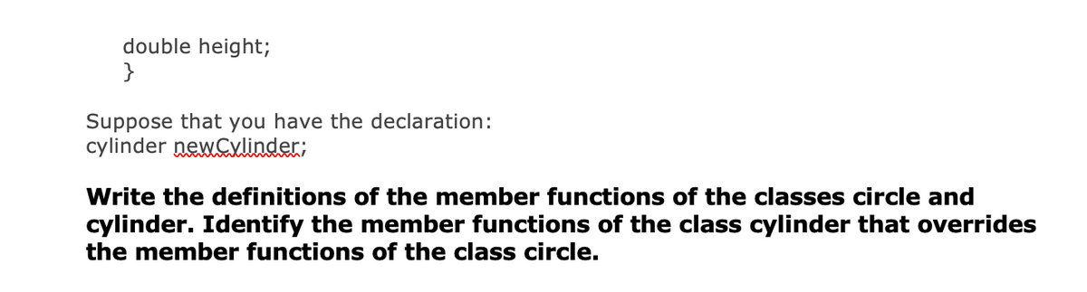 double height;
}
Suppose that you have the declaration:
cylinder newCylinder;
Write the definitions of the member functions of the classes circle and
cylinder. Identify the member functions of the class cylinder that overrides
the member functions of the class circle.