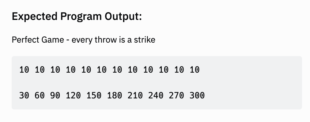 Expected Program Output:
Perfect Game - every throw is a strike
10 10 10 10 10 10 10 10 10 10 10 10
30 60 90 120 150 180 210 240 270 300