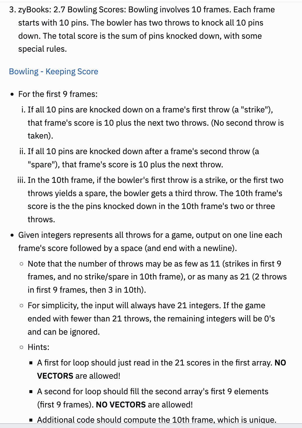 3. zyBooks: 2.7 Bowling Scores: Bowling involves 10 frames. Each frame
starts with 10 pins. The bowler has two throws to knock all 10 pins
down. The total score is the sum of pins knocked down, with some
special rules.
Bowling - Keeping Score
• For the first 9 frames:
i. If all 10 pins are knocked down on a frame's first throw (a "strike"),
that frame's score is 10 plus the next two throws. (No second throw is
taker
ii. If all 10 pins are knocked down after a frame's second throw (a
"spare"), that frame's score is 10 plus the next throw.
iii. In the 10th frame, if the bowler's first throw is a strike, or the first two
throws yields a spare, the bowler gets a third throw. The 10th frame's
score is the the pins knocked down in the 10th frame's two or three
throws.
• Given integers represents all throws for a game, output on one line each
frame's score followed by a space (and end with a newline).
o Note that the number of throws may be as few as 11 (strikes in first 9
frames, and no strike/spare in 10th frame), or as many as 21 (2 throws
in first 9 frames, then 3 in 10th).
o For simplicity, the input will always have 21 integers. If the game
ended with fewer than 21 throws, the remaining integers will be O's
and can be ignored.
o Hints:
▪ A first for loop should just read in the 21 scores in the first array. NO
VECTORS are allowed!
■ A second for loop should fill the second array's first 9 elements
(first 9 frames). NO VECTORS are allowed!
■ Additional code should compute the 10th frame, which is unique.