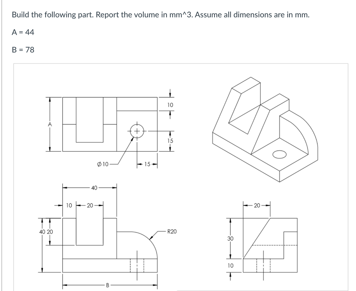 Build the following part. Report the volume in mm^3. Assume all dimensions are in mm.
A = 44
B = 78
40 20
10
Ø10
40
20
B
15
10
15
R20
30
10
T
20-