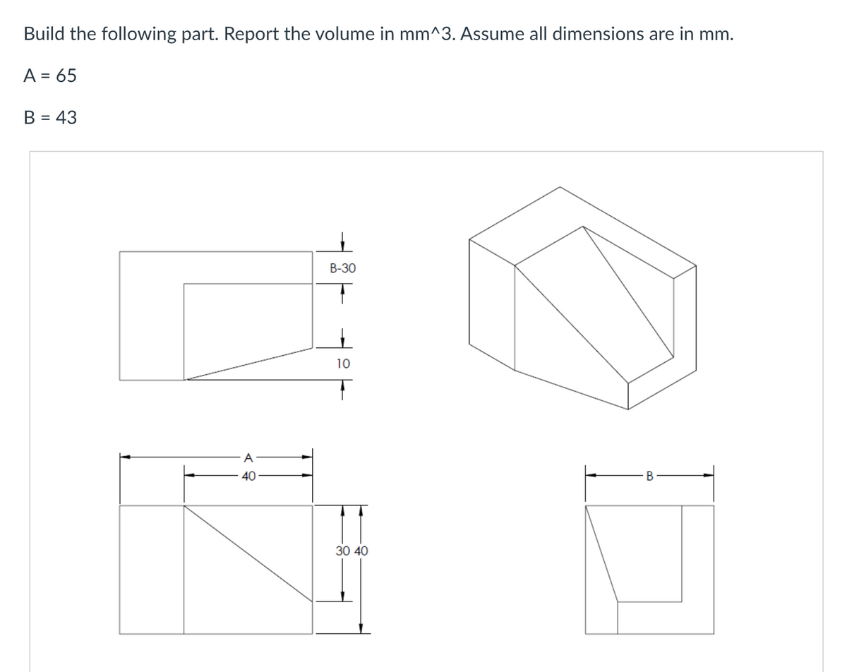 Build the following part. Report the volume in mm^3. Assume all dimensions are in mm.
A = 65
B = 43
A
40
B-30
10
30 40
B