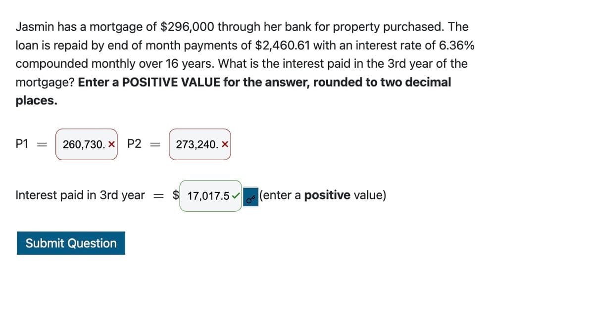 Jasmin has a mortgage of $296,000 through her bank for property purchased. The
loan is repaid by end of month payments of $2,460.61 with an interest rate of 6.36%
compounded monthly over 16 years. What is the interest paid in the 3rd year of the
mortgage? Enter a POSITIVE VALUE for the answer, rounded to two decimal
places.
P1 = 260,730. X P2 =
Interest paid in 3rd year
Submit Question
=
273,240. X
$ 17,017.5
(enter a positive value)