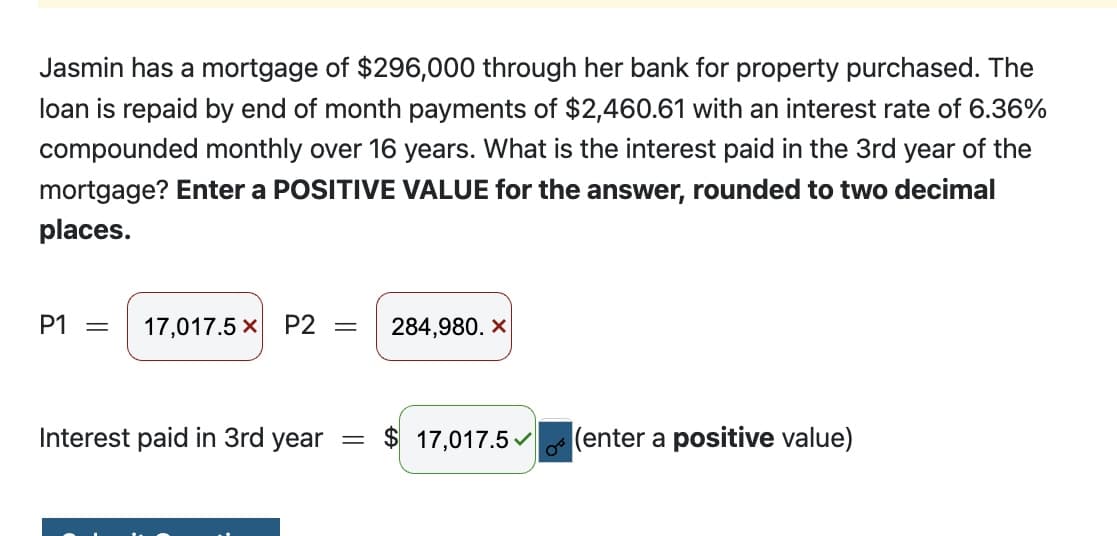 Jasmin has a mortgage of $296,000 through her bank for property purchased. The
loan is repaid by end of month payments of $2,460.61 with an interest rate of 6.36%
compounded monthly over 16 years. What is the interest paid in the 3rd year of the
mortgage? Enter a POSITIVE VALUE for the answer, rounded to two decimal
places.
P1 = 17,017.5 x P2
-
284,980. X
Interest paid in 3rd year = $ 17,017.5
(enter a positive value)