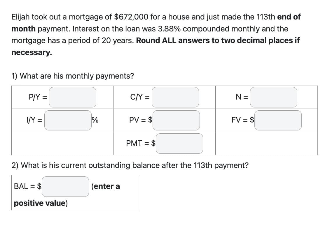 Elijah took out a mortgage of $672,000 for a house and just made the 113th end of
month payment. Interest on the loan was 3.88% compounded monthly and the
mortgage has a period of 20 years. Round ALL answers to two decimal places if
necessary.
1) What are his monthly payments?
P/Y =
I/Y =
%
BAL= $
positive value)
C/Y =
(enter a
PV = $
PMT = $
N =
2) What is his current outstanding balance after the 113th payment?
FV = $