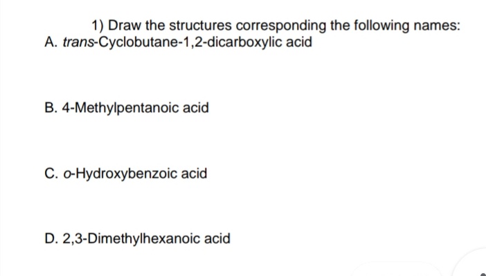 1) Draw the structures corresponding the following names:
A. trans-Cyclobutane-1,2-dicarboxylic acid
B. 4-Methylpentanoic acid
C. o-Hydroxybenzoic acid
D. 2,3-Dimethylhexanoic acid
