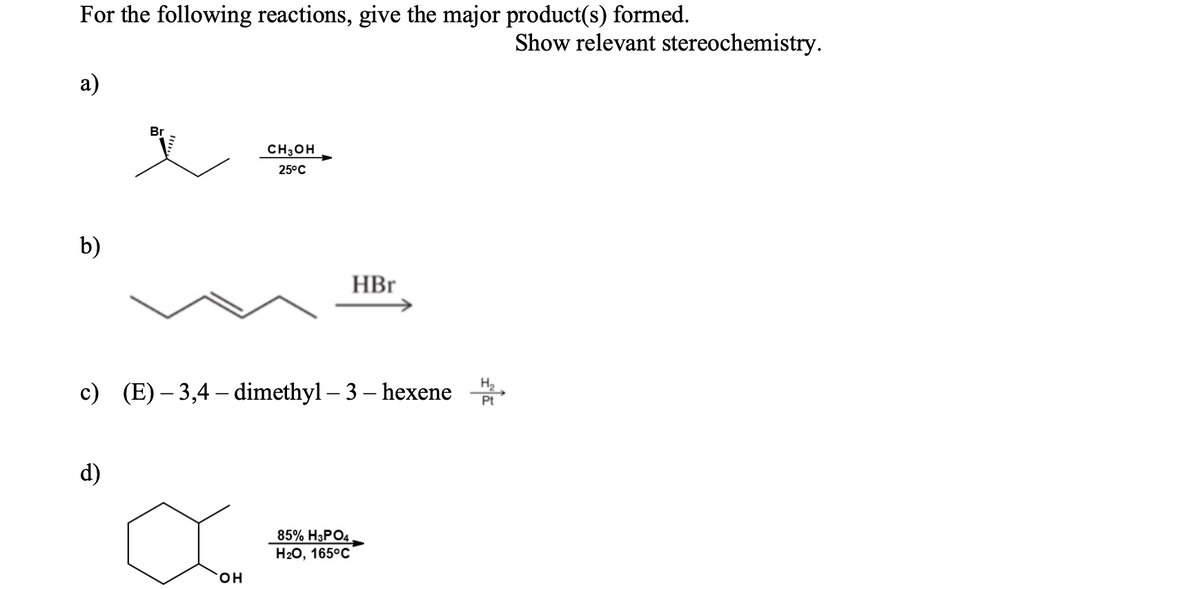 For the following reactions, give the major product(s) formed.
Show relevant stereochemistry.
а)
Br
CH3OH
25°C
b)
HBr
c) (E)– 3,4 – dimethyl – 3 – hexene
H2
Pt
d)
85% H3PO4
Н2О, 165°C
он
