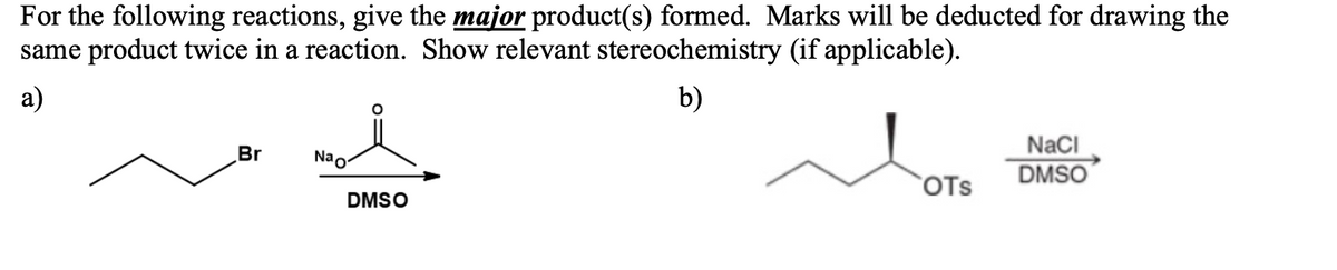 For the following reactions, give the major product(s) formed. Marks will be deducted for drawing the
same product twice in a reaction. Show relevant stereochemistry (if applicable).
а)
b)
NaCI
DMSO
Br
Nao
`OTs
DMSO
