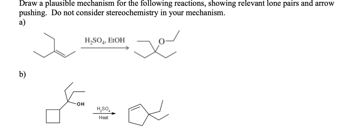 Draw a plausible mechanism for the following reactions, showing relevant lone pairs and arrow
pushing. Do not consider stereochemistry in your mechanism.
a)
H,SO4, EtOH
b)
OH
H,SO,
Heat
