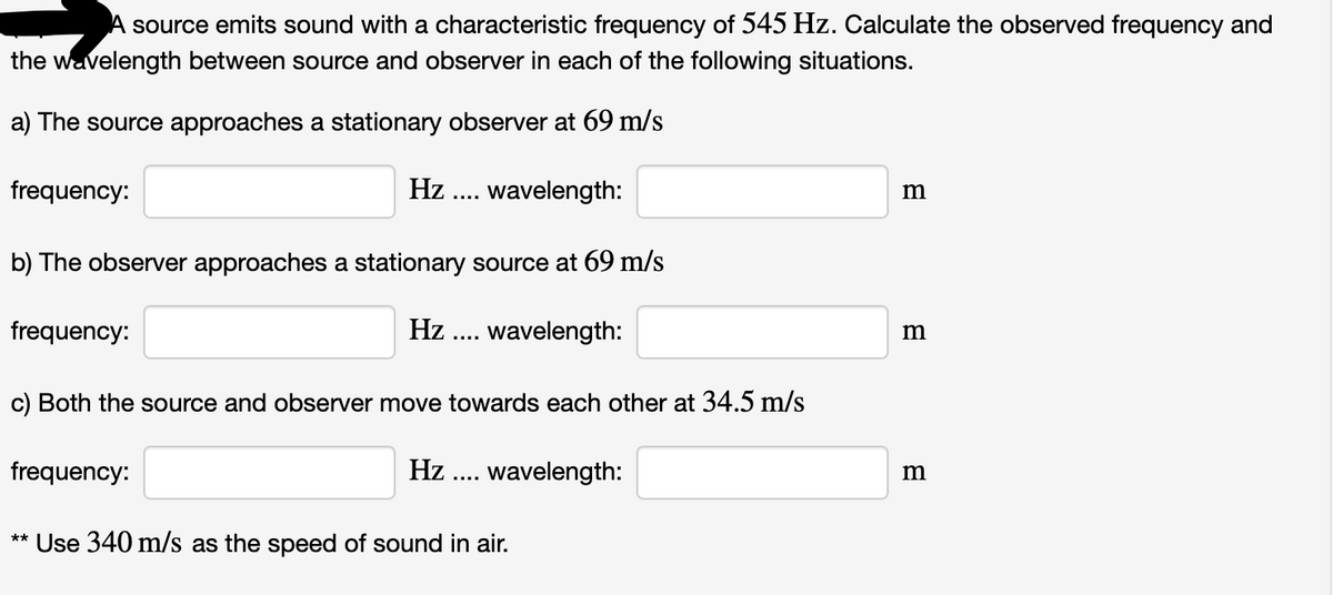 A source emits sound with a characteristic frequency of 545 Hz. Calculate the observed frequency and
the wavelength between source and observer in each of the following situations.
a) The source approaches a stationary observer at 69 m/s
frequency:
Hz ... wavelength:
m
b) The observer approaches a stationary source at 69 m/s
frequency:
Hz
wavelength:
....
c) Both the source and observer move towards each other at 34.5 m/s
frequency:
Hz
wavelength:
m
....
Use 340 m/s as the speed of sound in air.
**

