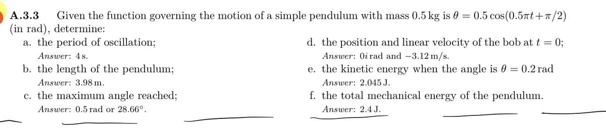 А.3.3
Given the function governing the motion of a simple pendulum with mass 0.5 kg is 0 =
0.5 cos(0.5Tt+T /2)
(in rad), determine:
a. the period of oscillation;
d. the position and linear velocity of the bob at t = 0;
Answer: 4 s.
Answer: Oi rad and -3.12 m/s.
b. the length of the pendulum;
e. the kinetic energy when the angle is 0 = 0.2 rad
Answer: 3.98 m.
Answer: 2.045 J.
c. the maximum angle reached;
f. the total mechanical energy of the pendulum.
Answer: 0.5 rad or 28.66°.
Answer: 2.4 J.

