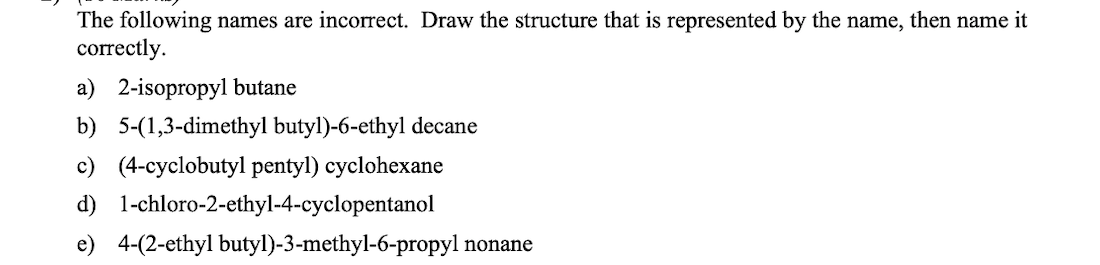 The following names are incorrect. Draw the structure that is represented by the name, then name it
correctly.
a) 2-isopropyl butane
b) 5-(1,3-dimethyl butyl)-6-ethyl decane
c) (4-cyclobutyl pentyl) cyclohexane
d) 1-chloro-2-ethyl-4-cyclopentanol
e) 4-(2-ethyl butyl)-3-methyl-6-propyl nonane
