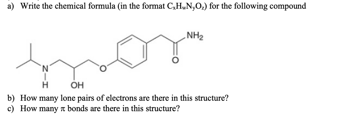 a) Write the chemical formula (in the format C,H¼N,O2) for the following compound
NH2
N.
H
OH
b) How many lone pairs of electrons are there in this structure?
c) How many n bonds are there in this structure?
