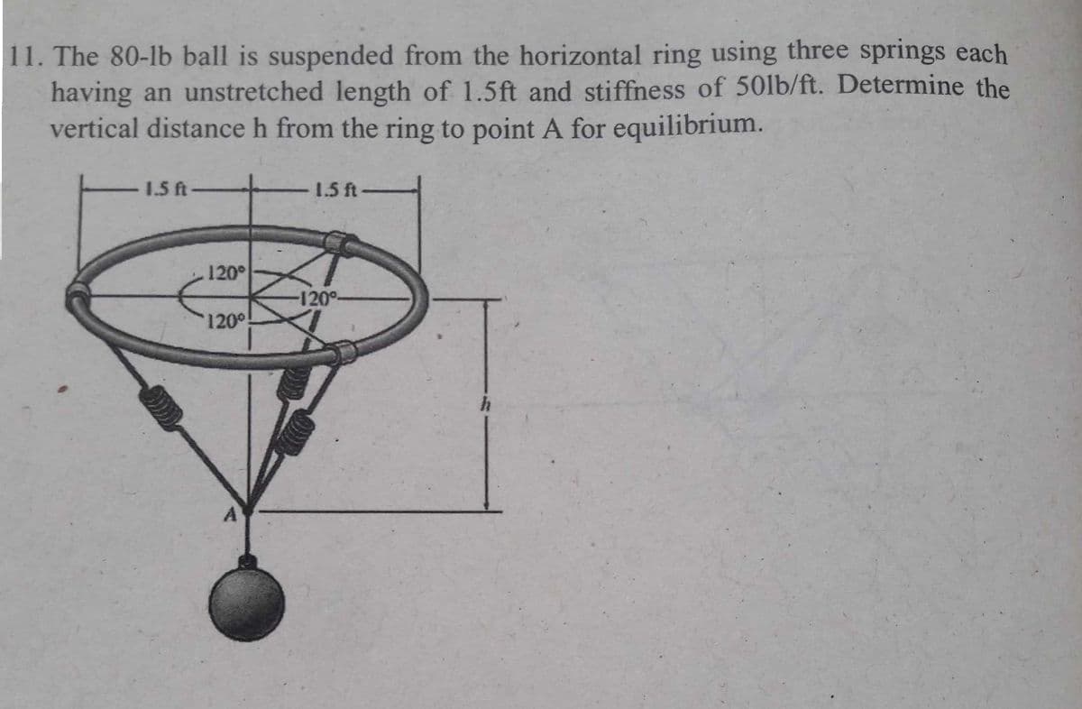 11. The 80-lb ball is suspended from the horizontal ring using three springs each
having an unstretched length of 1.5ft and stiffness of 50lb/ft. Determine the
vertical distance h from the ring to point A for equilibrium.
1.5 ft-
1.5 ft-
120
-120°-
120
