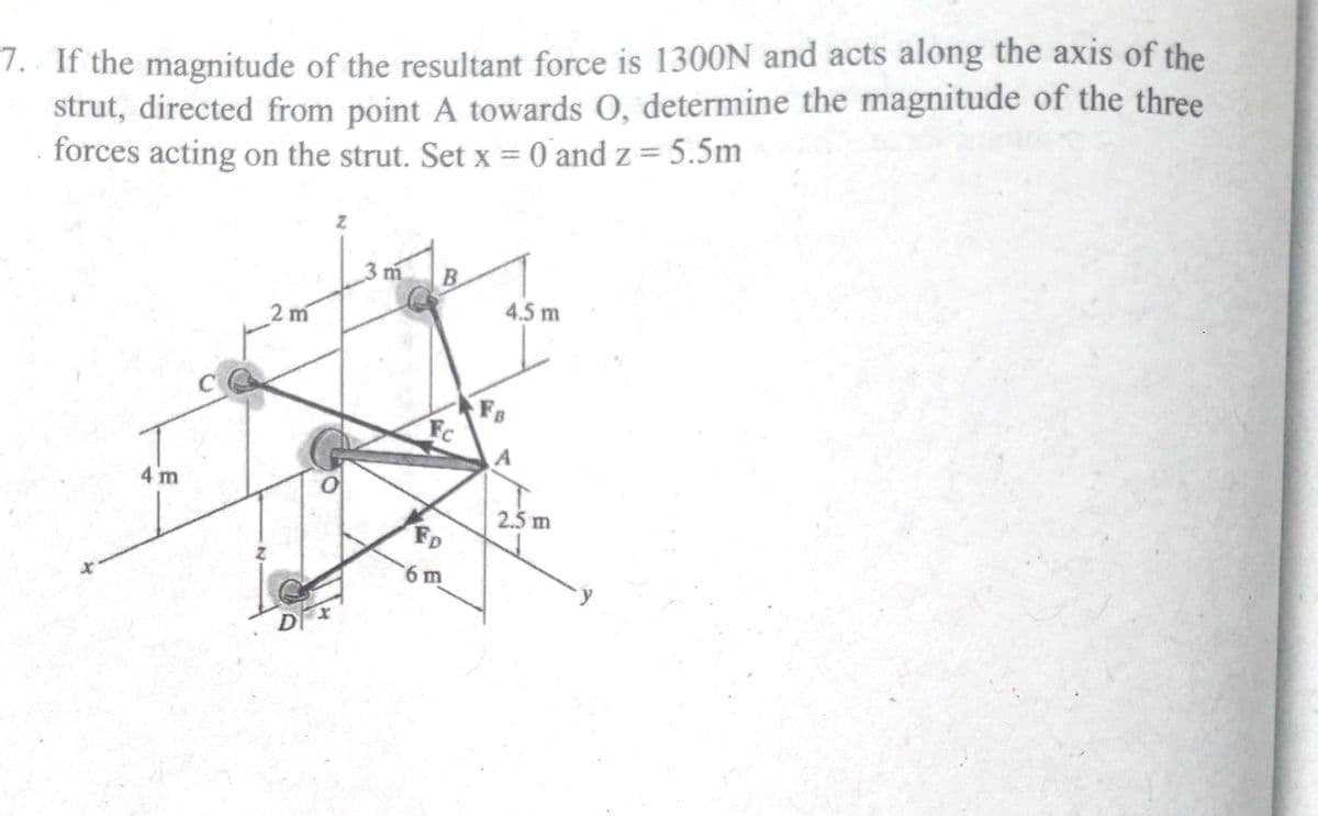 7. If the magnitude of the resultant force is 1300N and acts along the axis of the
strut, directed from point A towards O, determine the magnitude of the three
forces acting on the strut. Set x = 0 and z = 5.5m
%3D
%3D
3m
B.
4.5 m
2 m
Fc
4 m
2.5 m
FD
6 m
