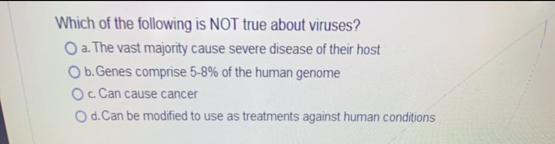 Which of the following is NOT true about viruses?
O a. The vast majority cause severe disease of their host
O b. Genes comprise 5-8% of the human genome
O c. Can cause cancer
O d. Can be modified to use as treatments against human conditions

