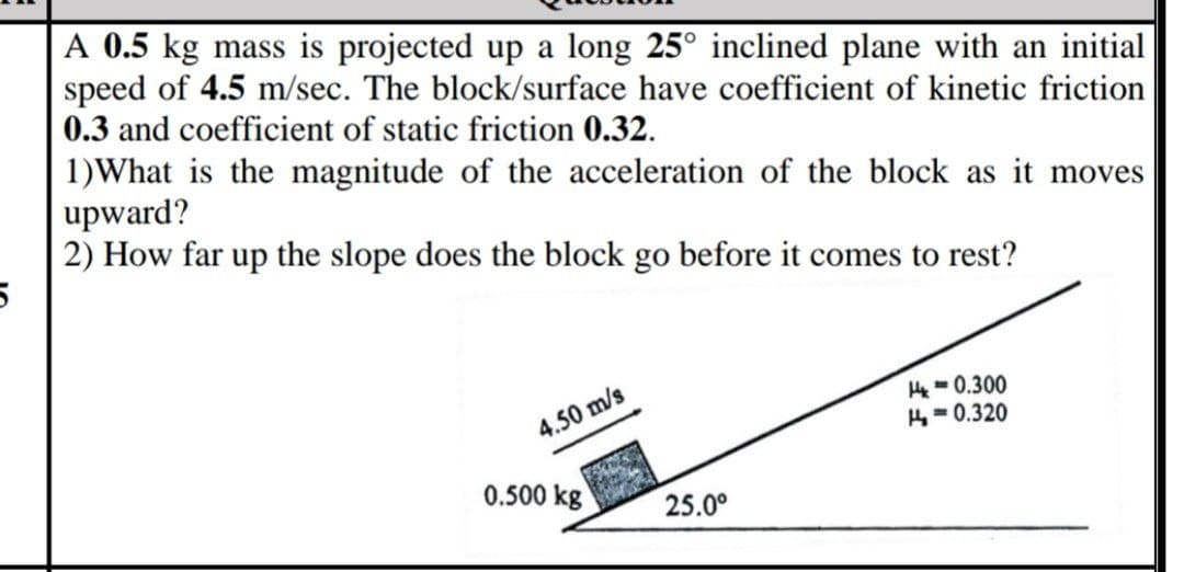 A 0.5 kg mass is projected up a long 25° inclined plane with an initial
speed of 4.5 m/sec. The block/surface have coefficient of kinetic friction
0.3 and coefficient of static friction 0.32.
1)What is the magnitude of the acceleration of the block as it moves
upward?
2) How far up the slope does the block go before it comes to rest?
H- 0.300
4= 0.320
4.50 m/s
0.500 kg
25.0°
